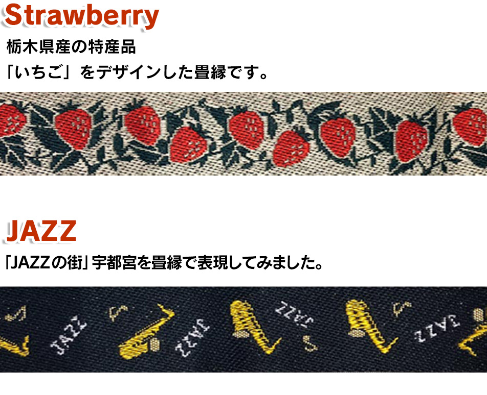 「じもとシリーズ」オリジナル畳縁、「strawberry」栃木県産の特産品「いちご」をデザインした畳縁です。「JAZZ」「JAZZの街」宇都宮を畳縁で表現してみました。